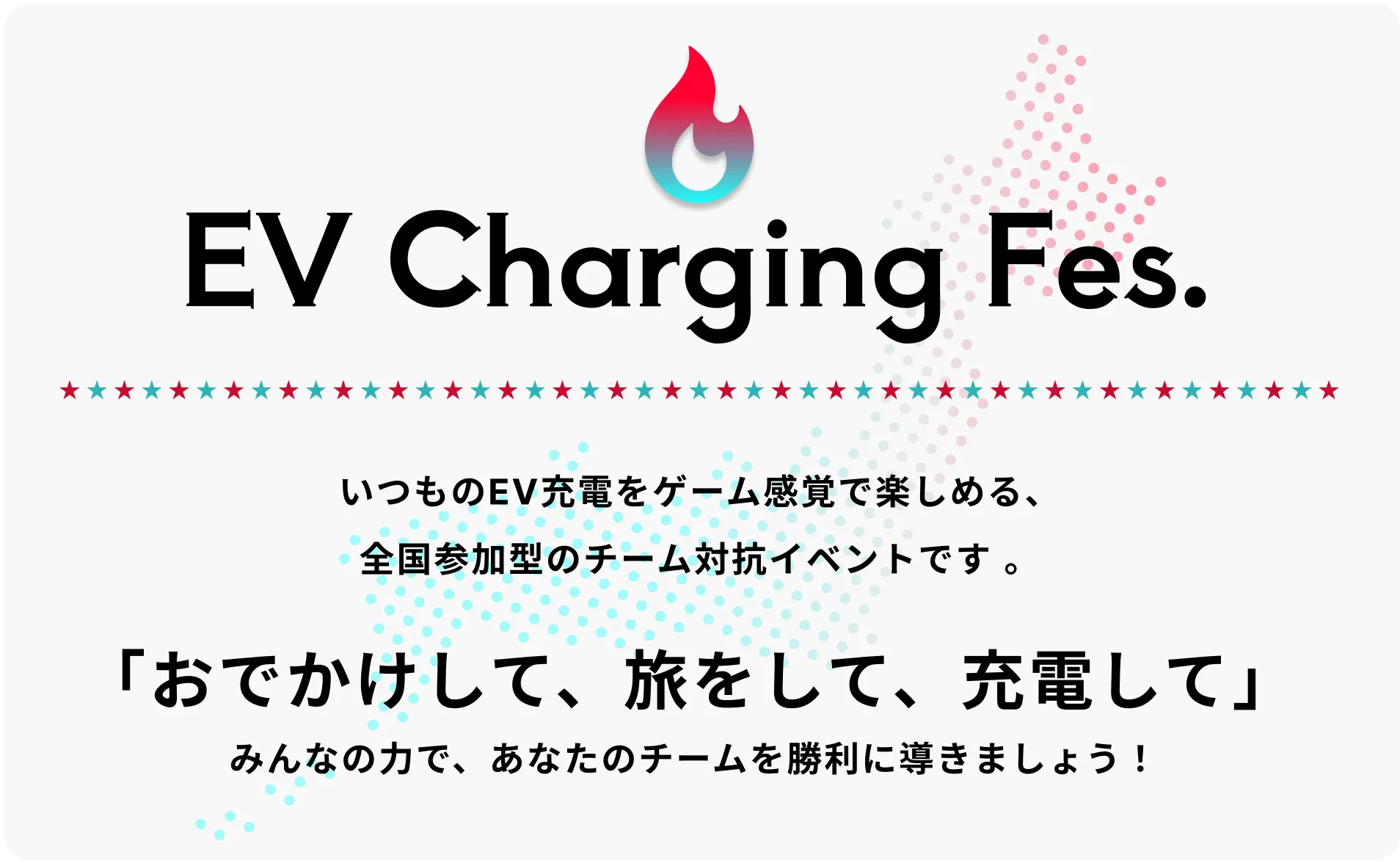 EV CHARGING FES. いつものEV充電をゲーム感覚で楽しめる、全国参加型のチーム対抗イベントです。 「おでかけして、旅をして、充電して」 みんなの力で、あなたのチームを勝利に導きましょう！